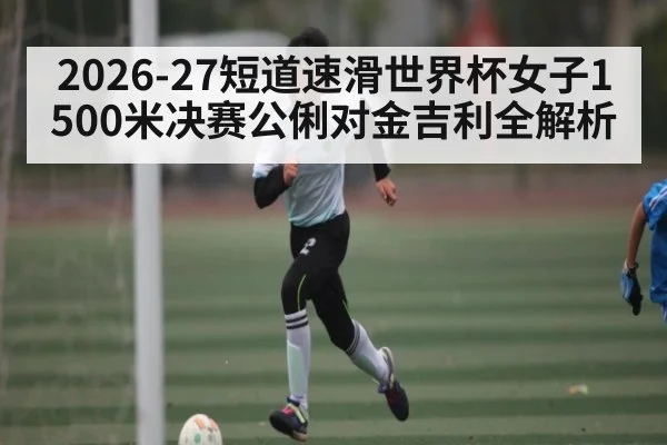2026-27短道速滑世界杯女子1500米决赛公俐对金吉利全解析