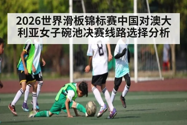 2026世界滑板锦标赛中国对澳大利亚女子碗池决赛线路选择分析